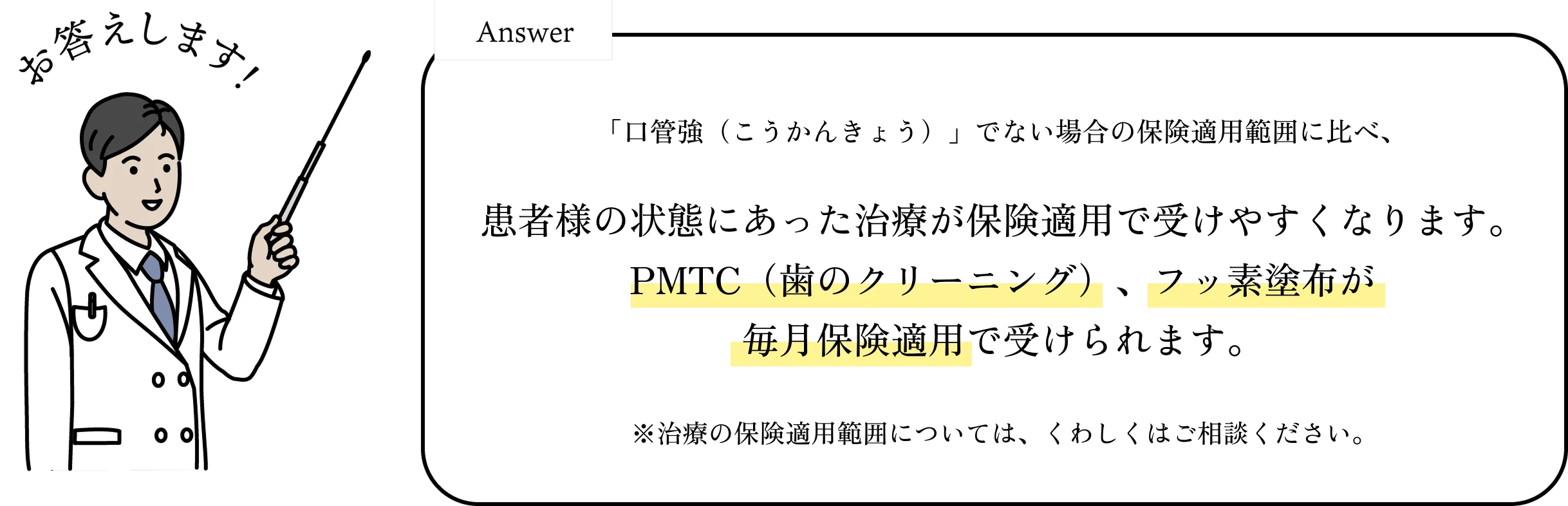 「口管強」届出でない場合の保険適用範囲に比べ、患者様の状態にあった治療が保険適用で受けやすくなります。PMTC(歯のクリーニング)やフッ素塗布が定期的に保険適用で受けられます。