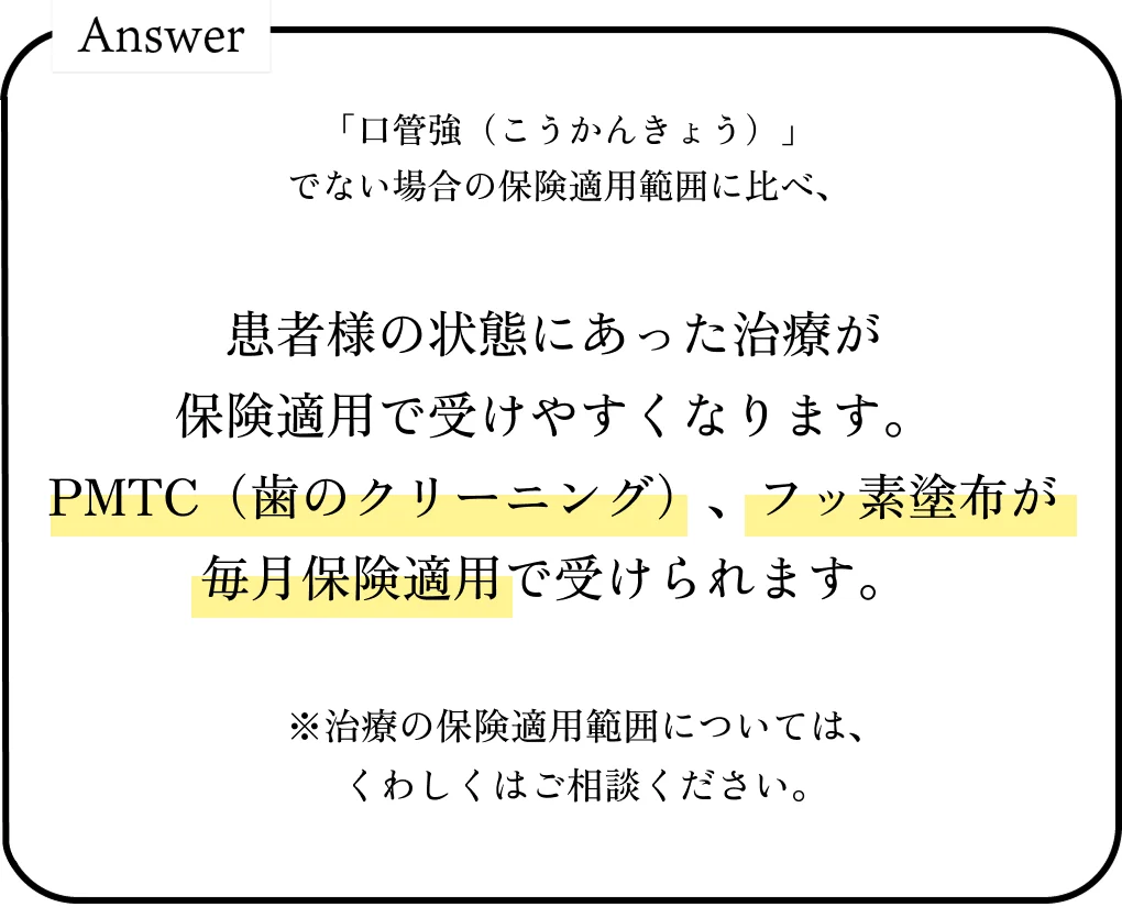 「口管強」届出でない場合の保険適用範囲に比べ、患者様の状態にあった治療が保険適用で受けやすくなります。PMTC(歯のクリーニング)やフッ素塗布が定期的に保険適用で受けられます。